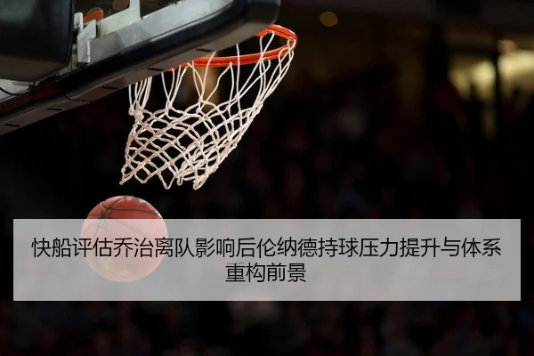 快船评估乔治离队影响后伦纳德持球压力提升与体系重构前景