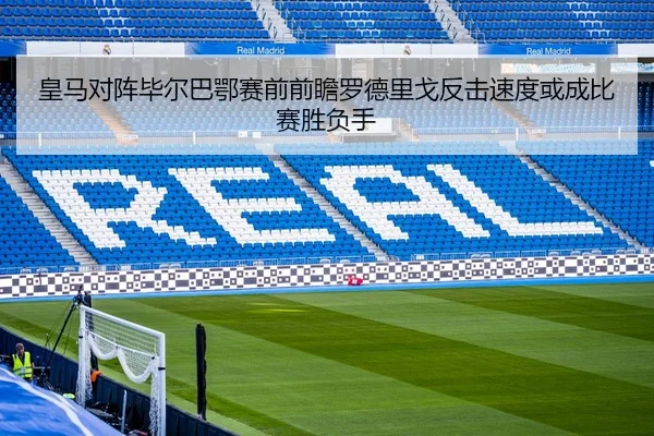 皇马对阵毕尔巴鄂赛前前瞻罗德里戈反击速度或成比赛胜负手